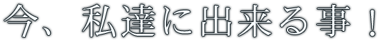 今、私達に出来る事！